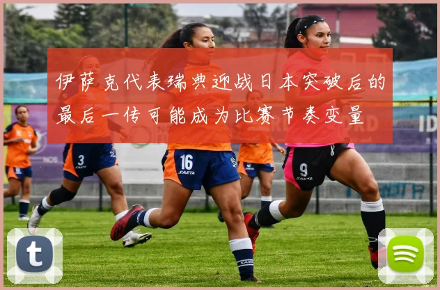 伊萨克代表瑞典迎战日本突破后的最后一传可能成为比赛节奏变量
