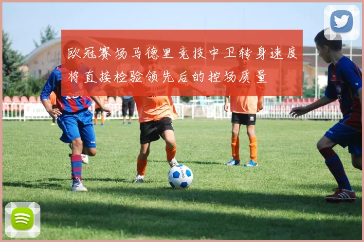欧冠赛场马德里竞技中卫转身速度将直接检验领先后的控场质量