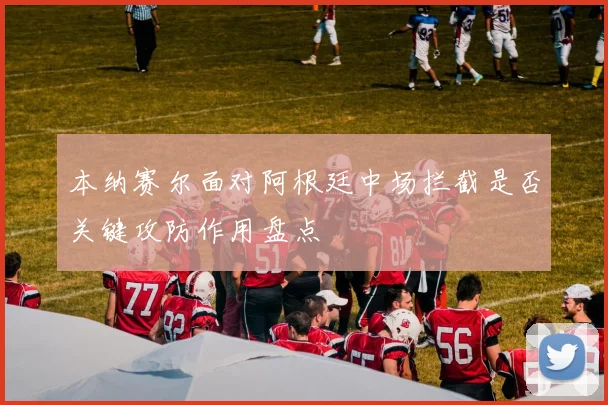 本纳赛尔面对阿根廷中场拦截是否关键攻防作用盘点