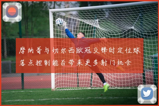 摩纳哥与切尔西欧冠交锋时定位球落点控制能否带来更多射门机会