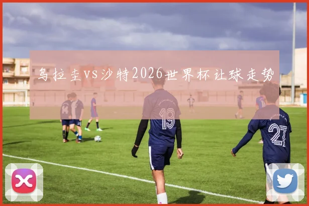 乌拉圭vs沙特2026世界杯让球走势