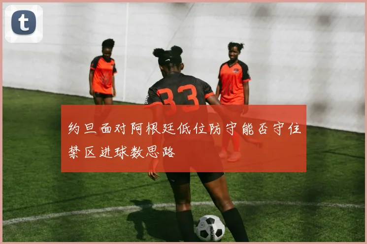 约旦面对阿根廷低位防守能否守住禁区进球数思路