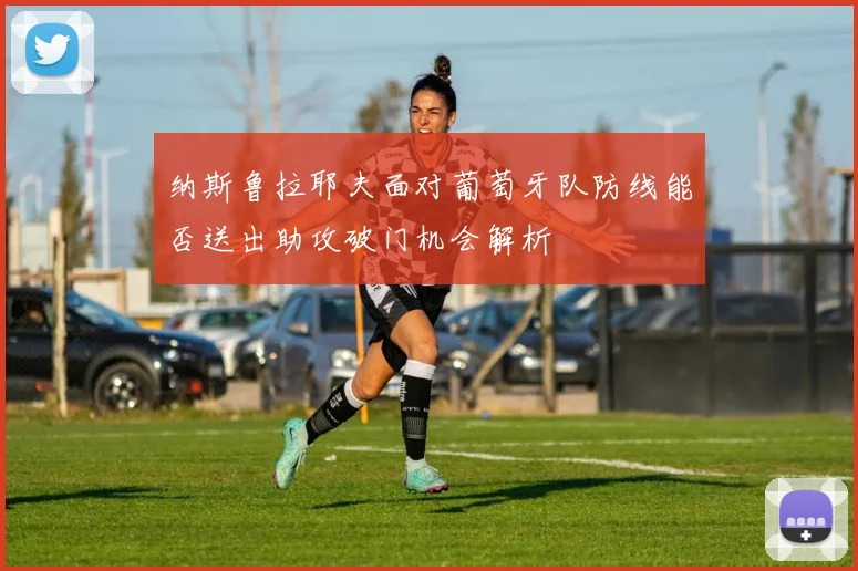纳斯鲁拉耶夫面对葡萄牙队防线能否送出助攻破门机会解析