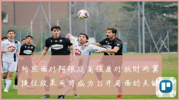 约旦面对阿根廷高强度对抗时两翼换位效果或将成为打开局面的关键
