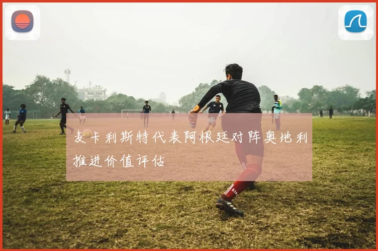 麦卡利斯特代表阿根廷对阵奥地利推进价值评估