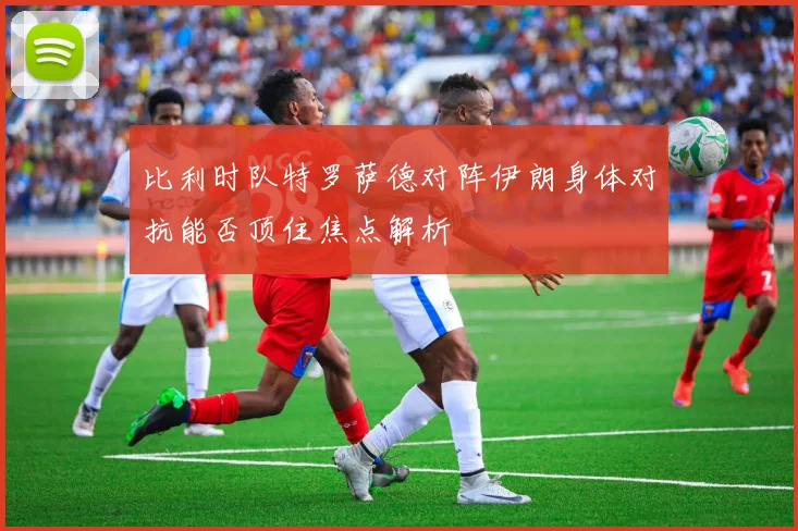 比利时队特罗萨德对阵伊朗身体对抗能否顶住焦点解析