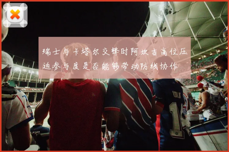 瑞士与卡塔尔交锋时阿坎吉高位压迫参与度是否能够带动防线协作