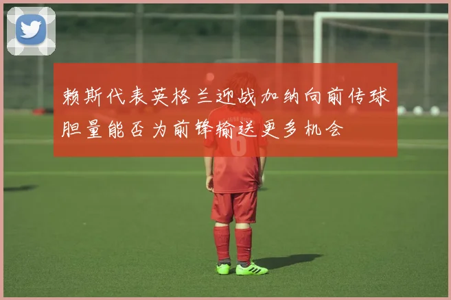 赖斯代表英格兰迎战加纳向前传球胆量能否为前锋输送更多机会