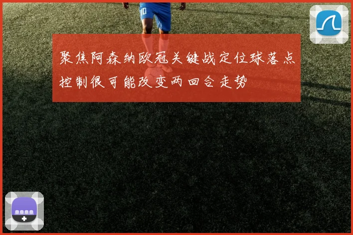 聚焦阿森纳欧冠关键战定位球落点控制很可能改变两回合走势