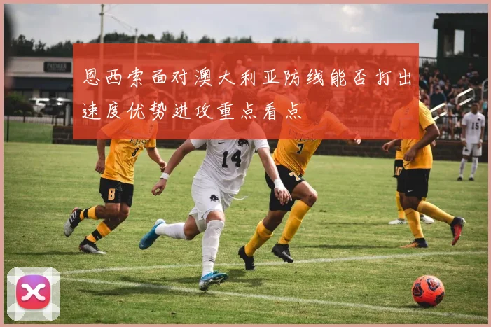 恩西索面对澳大利亚防线能否打出速度优势进攻重点看点