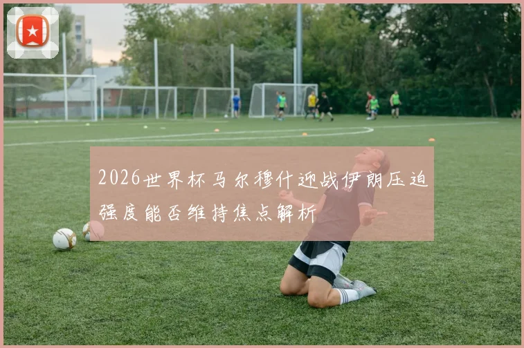 2026世界杯马尔穆什迎战伊朗压迫强度能否维持焦点解析