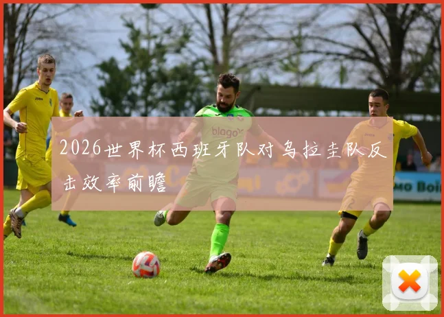 2026世界杯西班牙队对乌拉圭队反击效率前瞻