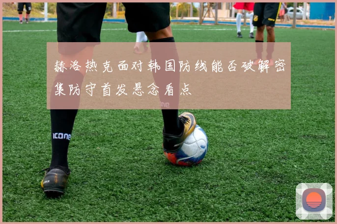 赫洛热克面对韩国防线能否破解密集防守首发悬念看点
