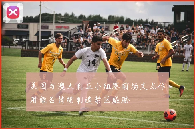 美国与澳大利亚小组赛前场支点作用能否持续制造禁区威胁