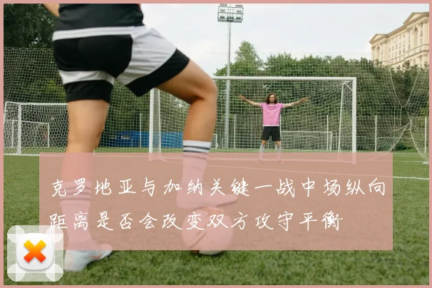 克罗地亚与加纳关键一战中场纵向距离是否会改变双方攻守平衡