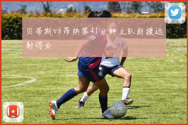 贝蒂斯vs昂热第41分钟主队新援远射得分