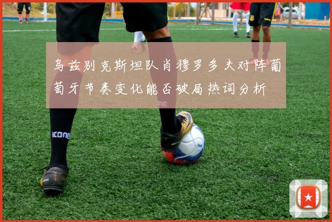 乌兹别克斯坦队肖穆罗多夫对阵葡萄牙节奏变化能否破局热词分析