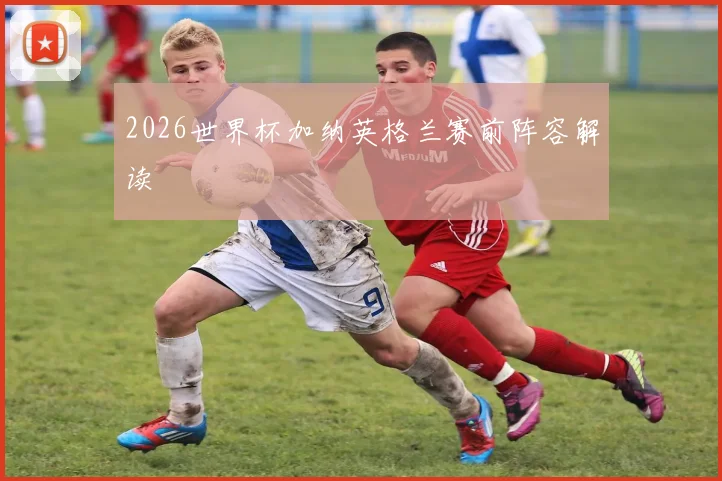 2026世界杯加纳英格兰赛前阵容解读
