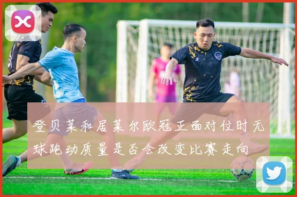 登贝莱和居莱尔欧冠正面对位时无球跑动质量是否会改变比赛走向