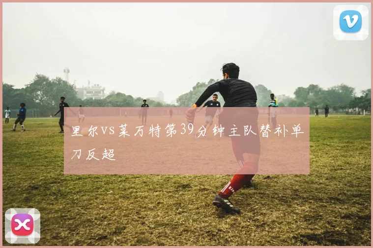 里尔vs莱万特第39分钟主队替补单刀反超