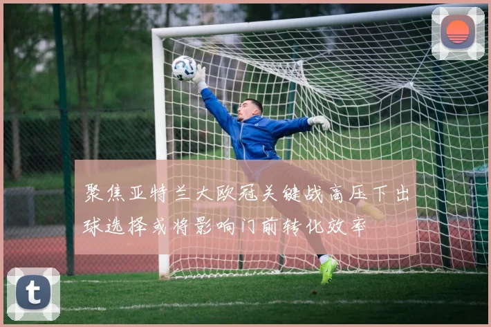 聚焦亚特兰大欧冠关键战高压下出球选择或将影响门前转化效率