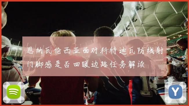 恩纳瓦伦西亚面对科特迪瓦防线射门脚感是否回暖边路任务解读