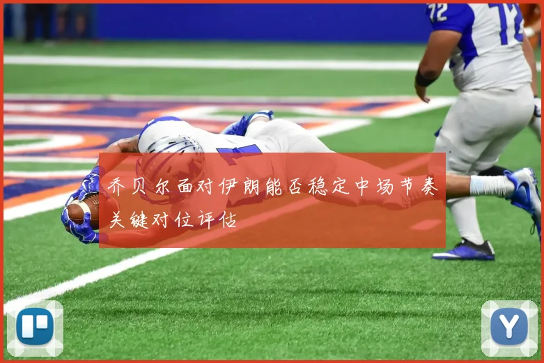 乔贝尔面对伊朗能否稳定中场节奏关键对位评估