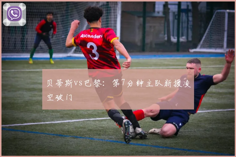贝蒂斯vs巴黎：第7分钟主队新援凌空破门