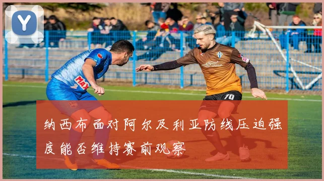 纳西布面对阿尔及利亚防线压迫强度能否维持赛前观察