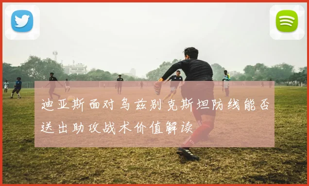 迪亚斯面对乌兹别克斯坦防线能否送出助攻战术价值解读